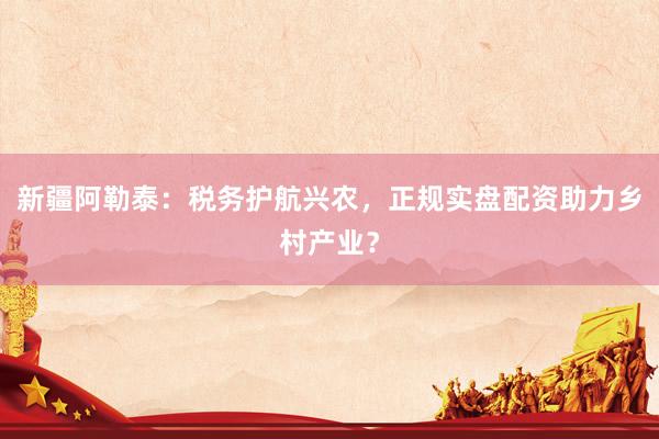 新疆阿勒泰：税务护航兴农，正规实盘配资助力乡村产业？