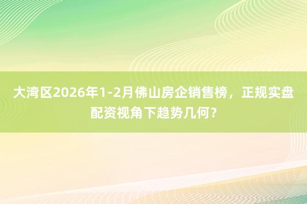 大湾区2026年1-2月佛山房企销售榜，正规实盘配资视角下趋势几何？