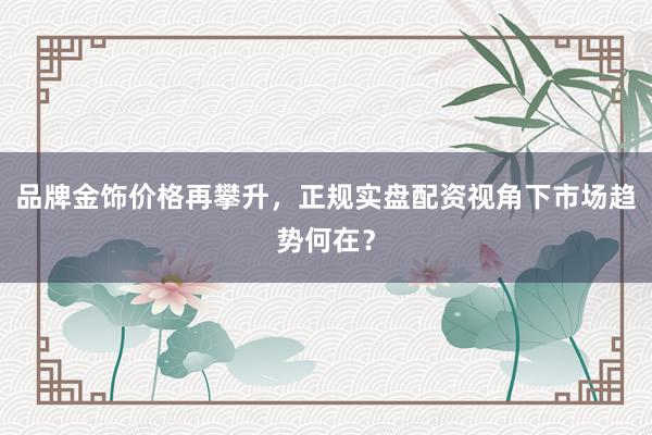 品牌金饰价格再攀升，正规实盘配资视角下市场趋势何在？