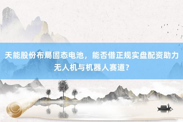 天能股份布局固态电池，能否借正规实盘配资助力无人机与机器人赛道？