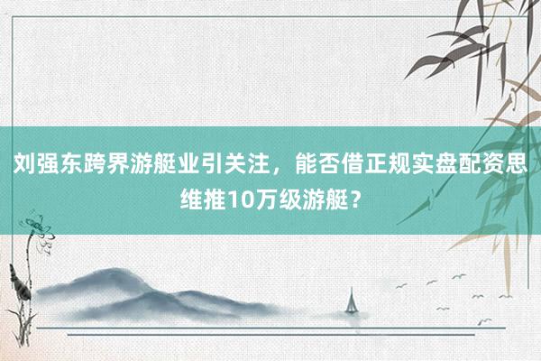 刘强东跨界游艇业引关注，能否借正规实盘配资思维推10万级游艇？