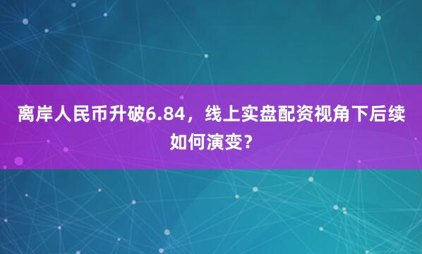 离岸人民币升破6.84，线上实盘配资视角下后续如何演变？