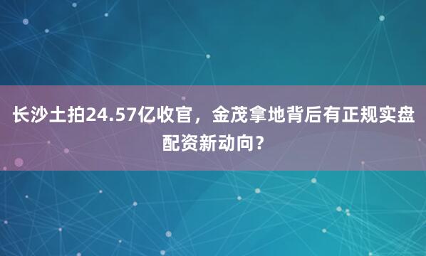 长沙土拍24.57亿收官，金茂拿地背后有正规实盘配资新动向？