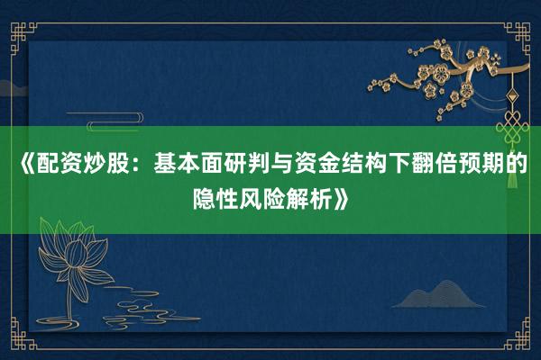 《配资炒股：基本面研判与资金结构下翻倍预期的隐性风险解析》