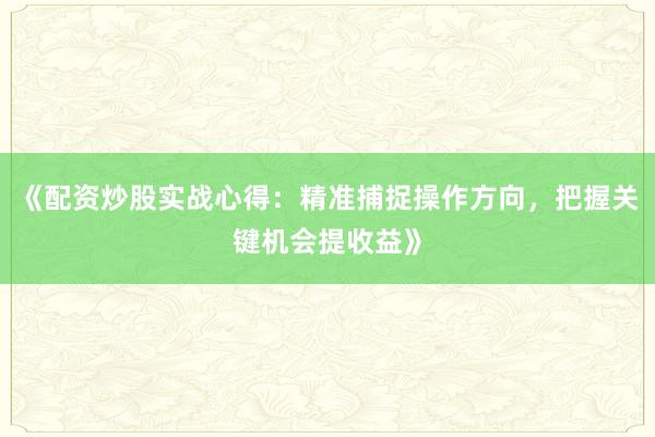 《配资炒股实战心得：精准捕捉操作方向，把握关键机会提收益》