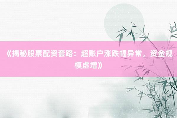 《揭秘股票配资套路：超账户涨跌幅异常，资金规模虚增》