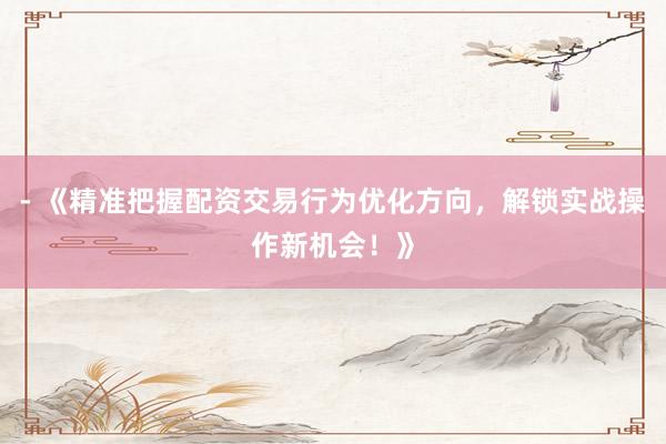 - 《精准把握配资交易行为优化方向，解锁实战操作新机会！》
