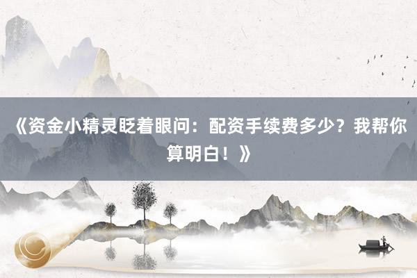 《资金小精灵眨着眼问：配资手续费多少？我帮你算明白！》