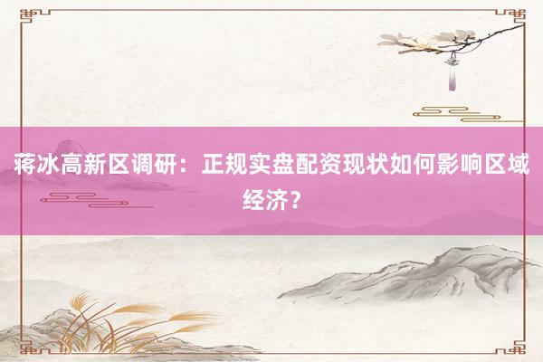 蒋冰高新区调研：正规实盘配资现状如何影响区域经济？
