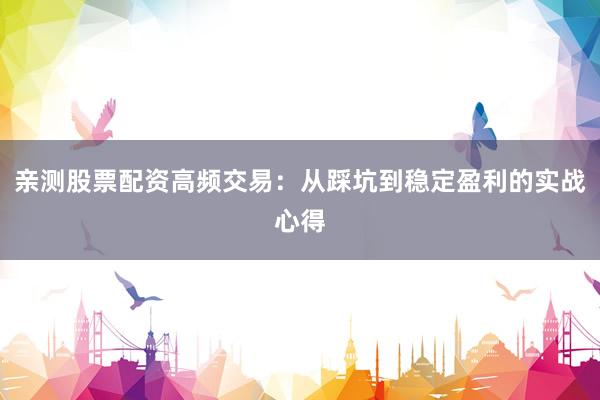 亲测股票配资高频交易：从踩坑到稳定盈利的实战心得