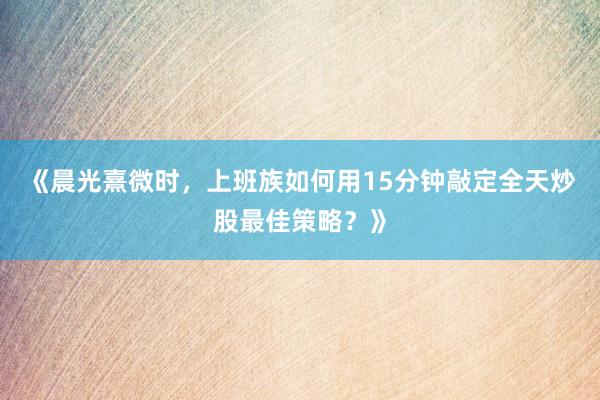 《晨光熹微时，上班族如何用15分钟敲定全天炒股最佳策略？》