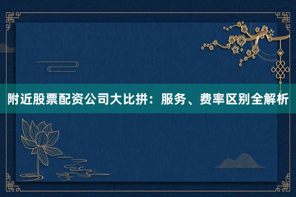 附近股票配资公司大比拼：服务、费率区别全解析