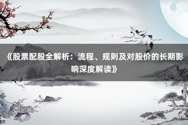《股票配股全解析：流程、规则及对股价的长期影响深度解读》
