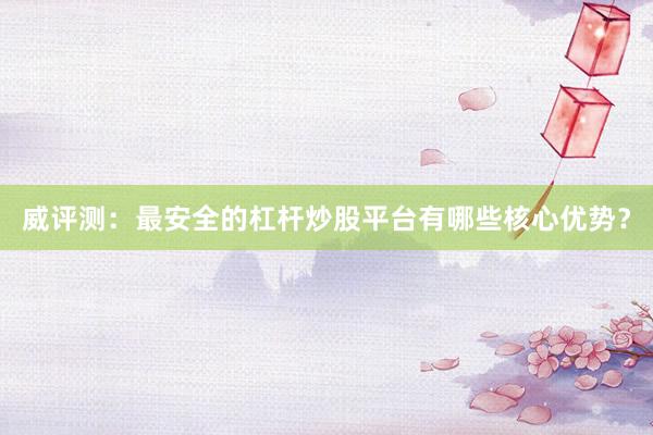 威评测：最安全的杠杆炒股平台有哪些核心优势？