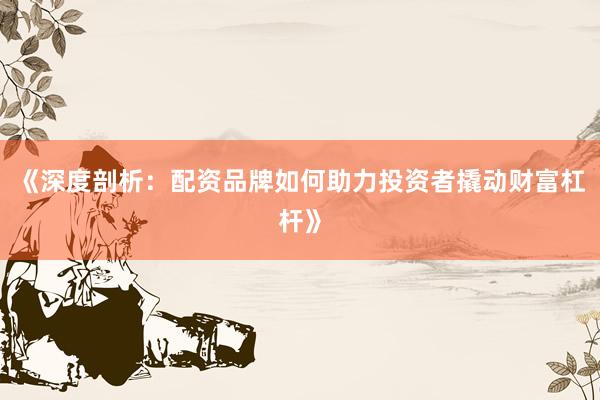 《深度剖析：配资品牌如何助力投资者撬动财富杠杆》