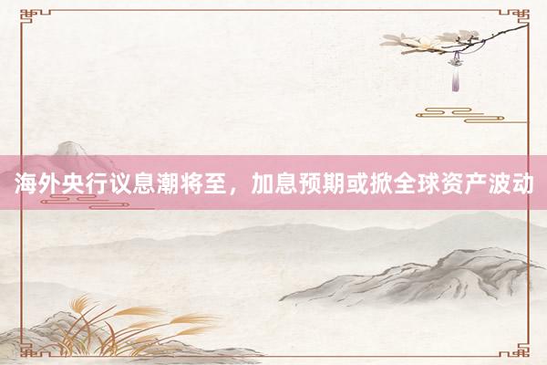 海外央行议息潮将至，加息预期或掀全球资产波动