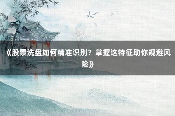 《股票洗盘如何精准识别？掌握这特征助你规避风险》