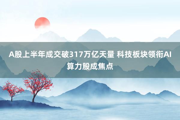 A股上半年成交破317万亿天量 科技板块领衔AI算力股成焦点