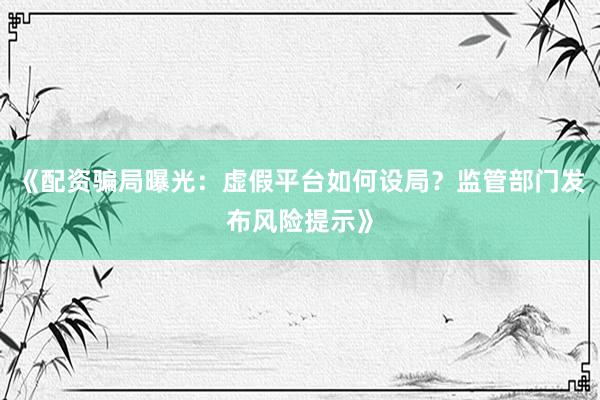 《配资骗局曝光：虚假平台如何设局？监管部门发布风险提示》