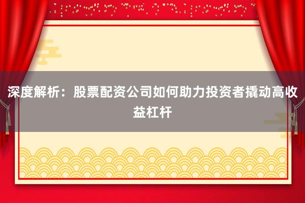 深度解析：股票配资公司如何助力投资者撬动高收益杠杆