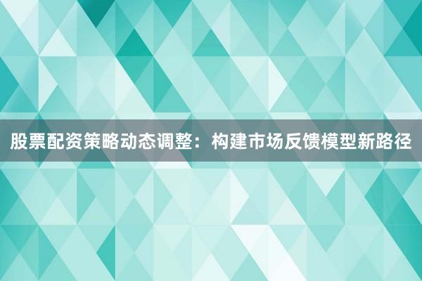 股票配资策略动态调整：构建市场反馈模型新路径