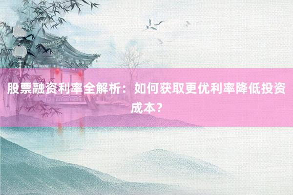 股票融资利率全解析：如何获取更优利率降低投资成本？