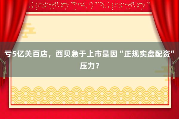 亏5亿关百店，西贝急于上市是因“正规实盘配资”压力？