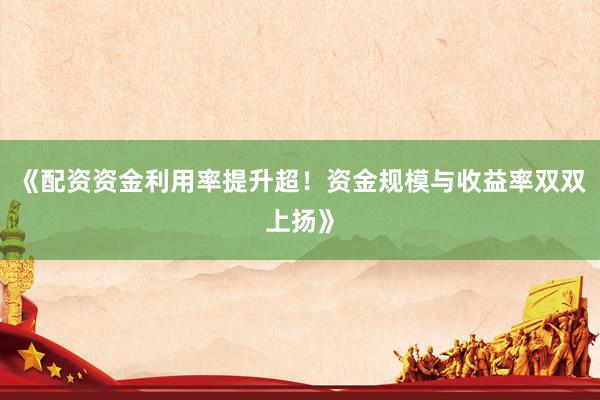 《配资资金利用率提升超！资金规模与收益率双双上扬》