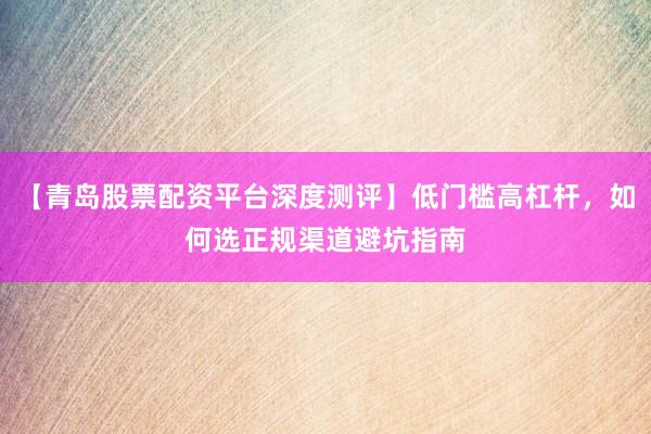 【青岛股票配资平台深度测评】低门槛高杠杆，如何选正规渠道避坑指南