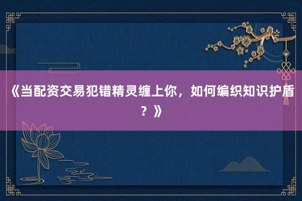 《当配资交易犯错精灵缠上你，如何编织知识护盾？》