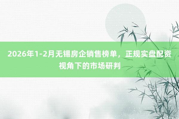 2026年1-2月无锡房企销售榜单，正规实盘配资视角下的市场研判