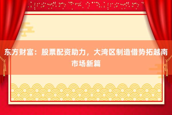 东方财富：股票配资助力，大湾区制造借势拓越南市场新篇