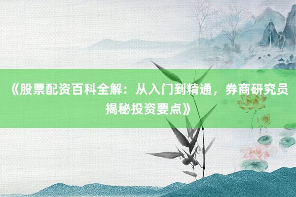 《股票配资百科全解：从入门到精通，券商研究员揭秘投资要点》