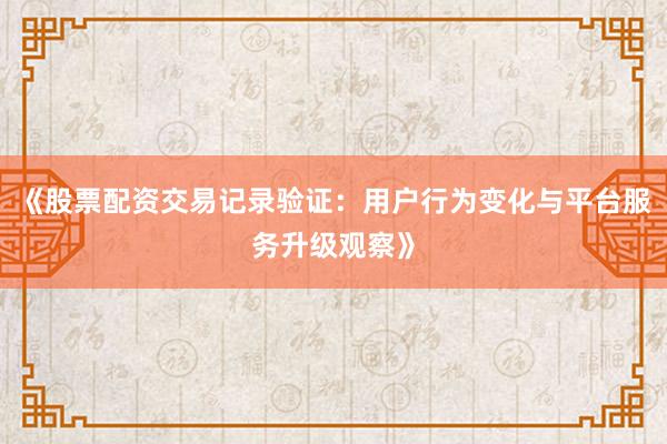 《股票配资交易记录验证：用户行为变化与平台服务升级观察》
