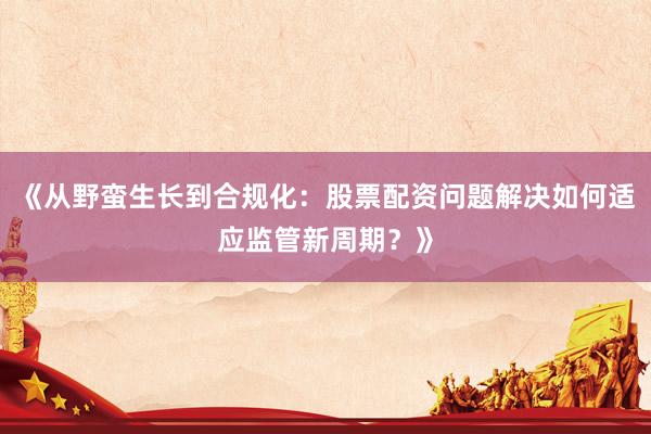 《从野蛮生长到合规化：股票配资问题解决如何适应监管新周期？》